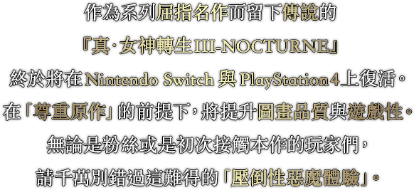 作為系列屈指名作而留下傳說的『真・女神轉生III-NOCTURNE』終於將在Nintendo Switch與PlayStation4上復活。在「尊重原作」的前提下，將提升圖畫品質與遊戲性。無論是粉絲或是初次接觸本作的玩家們，請千萬別錯過這難得的「壓倒性惡魔體驗」。