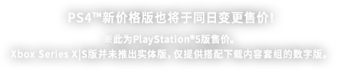 PS4™新价格版也将于同日变更售价！ ※此为PlayStation®5版售价。Xbox Series X|S版并未推出实体版，仅提供搭配下载内容套组的数字版。