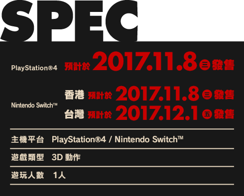 PS4™　預計於2017.11.8（三）發售／Nintendo Switch™　香港　預計於2017.11.8（三）發售／台灣　預計於2017.12.1（五）發售／【主機平台】PlayStation®4／Nintendo Switch™／【遊戲類型】3D動作／【遊玩人數】1人