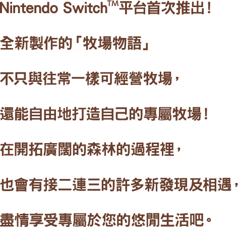 Nintendo Switch™平台首次推出!全新製作的「牧場物語」不只與往常一樣可經營牧場,還能自由地打造自己的專屬牧場!在開拓廣闊的森林的過程裡,也會有接二連三的許多新發現及相遇,盡情享受專屬於您的悠閒生活吧。