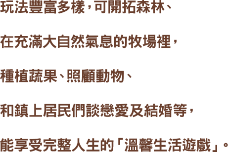 玩法豐富多樣,可開拓森林、在充滿大自然氣息的牧場裡,種植蔬果、照顧動物、和鎮上居民們談戀愛及結婚等,能享受完整人生的「溫馨生活遊戲」。
