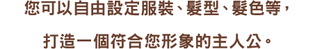 您以可自由設定服裝、髮型、髮色等,打造一個符合您形象的主人公。