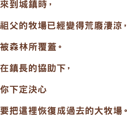 來到城鎮時,祖父的牧場已經變得荒廢淒涼,被森林所覆蓋。在鎮長的協助下,你下定決心要把這裡恢復成過去的大牧場。