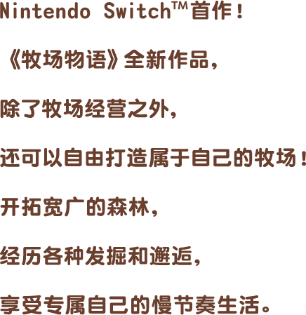 Nintendo Switch™首作!《牧场物语》全新作品,除了牧场经营之外,还可以自由打造属于自己的牧场!开拓宽广的森林,经历各种发掘和邂逅,享受专属自己的慢节奏生活。