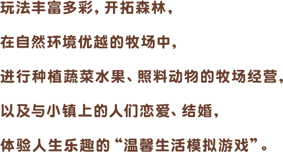 玩法丰富多彩,开拓森林,在自然环境优越的牧场中,进行种植蔬菜水果、照料动物的牧场经营,以及与小镇上的人们恋爱、结婚,体验人生乐趣的“温馨生活模拟游戏”。