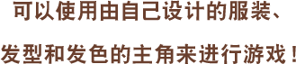 可以使用由自己设计的服装、发型和发色的主角来进行游戏!