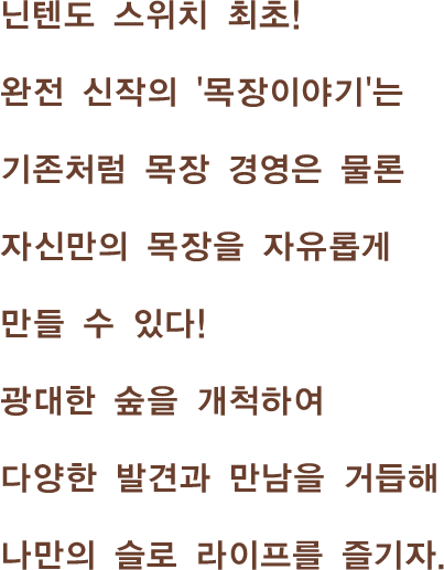 닌텐도 스위치 최초!완전 신작의 '목장이야기'는 기존처럼 목장 경영은 물론자신만의 목장을 자유롭게 만들 수 있다! 광대한 숲을 개척하여 다양한 발견과 만남을 거듭해나만의 슬로 라이프를 즐기자.
