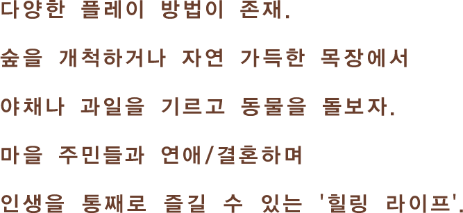 다양한 플레이 방법이 존재. 숲을 개척하거나 자연 가득한 목장에서 야채나 과일을 기르고 동물을 돌보자. 마을 주민들과 연애/결혼하며인생을 통째로 즐길 수 있는 '힐링 라이프 게임'.