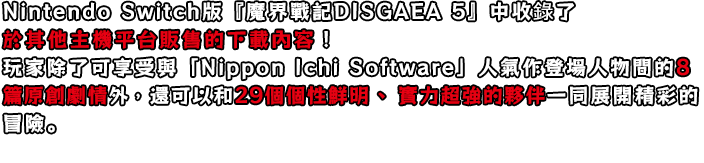 Nintendo Switch版『魔界戰記DISGAEA 5』中收錄了於其他主機平台販售的下載內容！
玩家除了可享受與「Nippon Ichi Software」人氣作登場人物間的8篇原創劇情外，還可以和29個個性鮮明、實力超強的夥伴一同展開精彩的冒險。