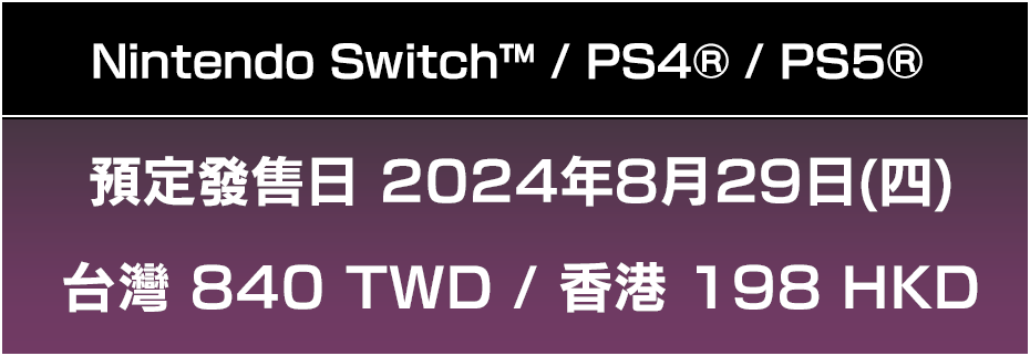Nintendo Switch™ / PS4® / PS5® 預定發售日 2024年8月29日(四)台灣 840 TWD / 香港 198 HKD 