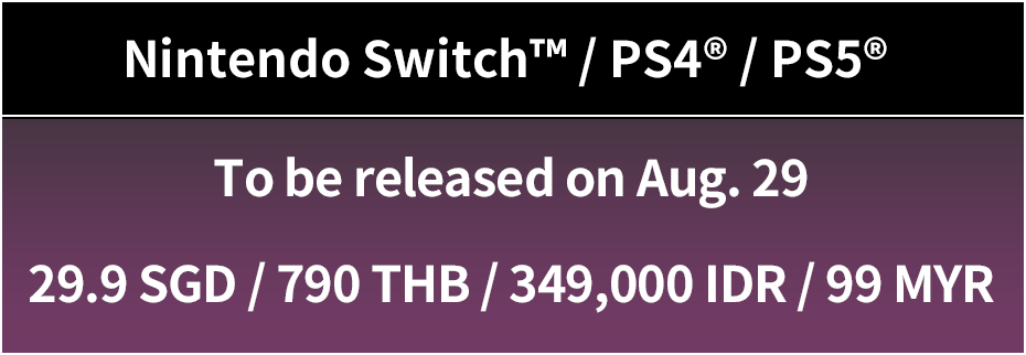 Nintendo Switch™ / PS4® / PS5® To be released on Aug. 29 (Thu) 29.9 SGD / 790 THB / 349,000 IDR / 99 MYR 
