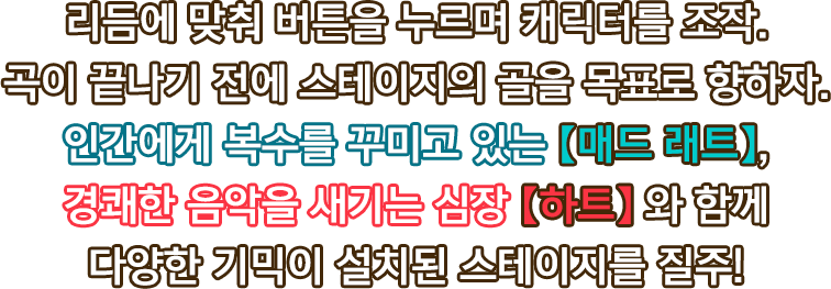 리듬에 맞춰 버튼을 누르며 캐릭터를 조작. 곡이 끝나기 전에 스테이지의 골을 목표로 향하자. 인간에게 복수를 꾸미고 있는 【매드 래트】, 경쾌한 음악을 새기는 심장 【하트】 와 함께 다양한 기믹이 설치된 스테이지를 질주!