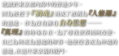 就讀於東京都內高中的普通少年。因為被授予『禍魂』而成了被稱為『人修羅』的惡魔。作為沒有擁有自身思想——『真理』的特殊存在，為了尋找世界因何改變、自己為何成為惡魔的解答，他使役著成為仲魔的惡魔，在這片東京獨自戰鬥。