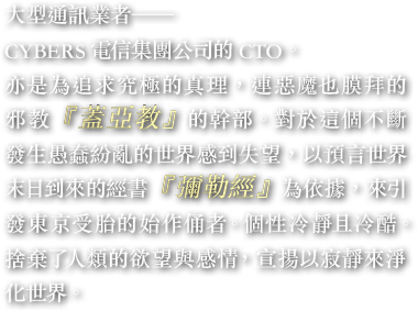 大型通訊業者——CYBERS電信集團公司的CTO。亦是為追求究極的真理，連惡魔也膜拜的邪教『蓋亞教』的幹部。對於這個不斷發生愚蠢紛亂的世界感到失望，以預言世界末日到來的經書『彌勒經』為依據，來引發東京受胎的始作俑者。個性冷靜且冷酷。捨棄了人類的欲望與感情，宣揚以寂靜來淨化世界。