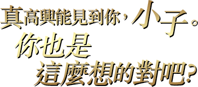 真高興能見到你，小子。你也是這麼想的對吧？