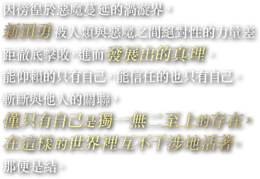 因徬徨於惡魔蔓延的渦漩界，新田勇被人類與惡魔之間絕對性的力量差距徹底擊敗，進而發展出的真理。能仰賴的只有自己，能信任的也只有自己。斬斷與他人的關聯，僅只有自己是獨一無二至上的存在，在這樣的世界裡互不干涉地活著。那便是結。