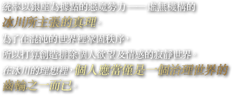 統率以銀座為據點的惡魔勢力——虛無機構的冰川所主張的真理。為了在混沌的世界裡鞏固秩序，所以打算創造排除個人欲望及情感的寂靜世界。在冰川的理想裡，個人應當僅是一個治理世界的齒輪之一而已。