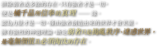 排除弱者或多餘的存在，只有強者才是一切，便是橘千晶所信奉的真理——緣。認為力量才是一切，僅由強者創造出來的世界才會美麗。擁有強烈的神選理論，斷定弱者只是搗亂秩序、迷惑世界，是毫無價值且必須淘汰的存在。