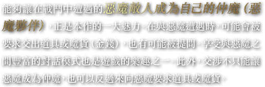 能夠讓在戰鬥中遭遇的惡魔敵人成為自己的仲魔（惡魔夥伴），正是本作的一大魅力。在與惡魔遭遇時，可能會被要求交出道具或魔貨（金錢），也有可能被提問。享受與惡魔之間豐富的對話模式也是遊戲的樂趣之一。此外，交涉不只能讓惡魔成為仲魔，也可以反過來向惡魔要求道具或魔貨。