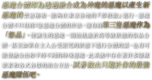 惡魔合體即為透過融合成為仲魔的惡魔以產生新惡魔的禁忌秘術。能夠在東京各地的『邪教館』進行。惡魔合體不只有將2隻惡魔合體的作法，還有將第三隻惡魔作為「祭品」，使誕生的惡魔一開始就處於高等級狀態的祭品合體。甚至如果在主人公受詛咒的狀態下進行合體的話，也有可能會融合出和平時不同的特殊惡魔。此系統中存在著許多隱藏要素和各式各樣的組合方法，試著做出只屬於你的最強惡魔隊伍吧。