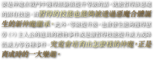 要是仲魔在戰鬥中獲得經驗值提升等級的話，就能習得該惡魔的固有技能。而習得的技能也能夠被透過惡魔合體誕生的新仲魔繼承。此外，等級提升後，也會發生能夠獲得慰勞（？）主人公的道具的禮物事件或是讓習得技能提升威力或降低威力等各種事件。究竟會培育出怎麼樣的仲魔，正是育成時的一大樂趣。