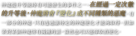 仲魔提升等級時有可能發生的事件之一。在經過一定次數的升等後，仲魔將會『變化』成不同種類的惡魔。有一部分的仲魔，只有透過讓特定的仲魔變化才能夠取得。但如果對某個仲魔情有獨鍾的話，當然也可以選擇取消變化。