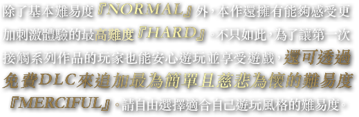 除了基本難易度『NORMAL』外，本作還擁有能夠感受更加刺激體驗的最高難度『HARD』。不只如此，為了讓第一次接觸系列作品的玩家也能安心遊玩並享受遊戲，還可透過免費DLC來追加最為簡單且慈悲為懷的難易度『MERCIFUL』。請自由選擇適合自己遊玩風格的難易度。