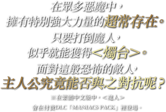 在眾多惡魔中，擁有特別強大力量的超常存在。只要打倒魔人，似乎就能獲得＜燭台＞。面對這般恐怖的敵人，主人公究竟能否與之對抗呢？※在繁體中文版中，＜魔人＞會在付費DLC「MANIACS PACK」裡登場。