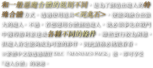 和一般惡魔合體的規則不同，是為了創造出魔人的特殊合體方式。透過使用道具＜死兆石＞，便能夠融合出強大的魔人。不過，若想運用合體創造魔人，就必須事先在戰鬥中獲得勝利並達成各種不同的條件。雖然實行較為困難，但魔人肯定能夠成為可靠的夥伴，因此請務必挑戰看看。※繁體中文版透過購買DLC「MANIACS PACK」後，即可享受「魔人合體」的樂趣。