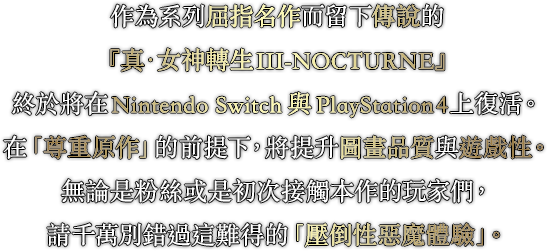 作為系列屈指名作而留下傳說的『真・女神轉生III-NOCTURNE』終於將在Nintendo Switch與PlayStation4上復活。在「尊重原作」的前提下，將提升圖畫品質與遊戲性。無論是粉絲或是初次接觸本作的玩家們，請千萬別錯過這難得的「壓倒性惡魔體驗」。
