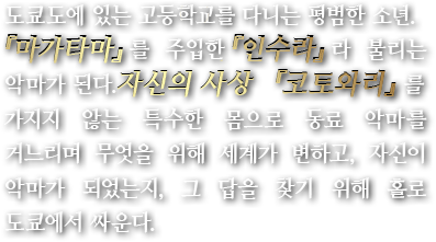 도쿄도에 있는 고등학교를 다니는 평범한 소년. 『마가타마』를 주입한『인수라』라 불리는 악마가 된다.자신의 사상 『코토와리』를 가지지 않는 특수한 몸으로 동료 악마를 거느리며 무엇을 위해 세계가 변하고, 자신이 악마가 되었는지, 그 답을 찾기 위해 홀로 도쿄에서 싸운다.