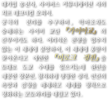 대기업 통신사, 사이버스 커뮤니케이션 사의 치프 테크니컬 오피서.궁극의 진리를 추구하며, 악마조차도 숭배하는 사이비 교단『가이아교』의 간부이기도 하다. 어리석은 전쟁을 멈추지 않는 이 세계에 실망하여, 이 세계에 종말이 찾아온다고 예언한『미로크 경전』을 토대로 도쿄 수태를 일으키는데 원인을 제공한 장본인. 철저하게 냉정한 성격. 인간의 욕망과 감정을 배제하고 세계를 정적으로 정화하는 코토와리를 내걸고 있다.
