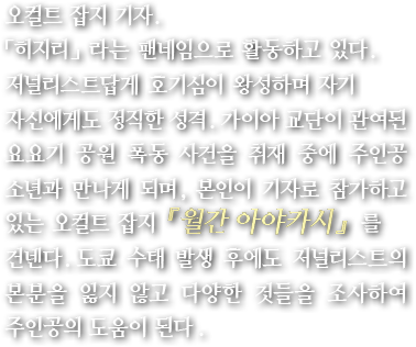 오컬트 잡지 기자. 「히지리」라는 팬네임으로 활동하고 있다. 저널리스트답게 호기심이 왕성하며 자기 자신에게도 정직한 성격. 가이아 교단이 관여된 요요기 공원 폭동 사건을 취재 중에 주인공 소년과 만나게 되며, 본인이 기자로 참가하고 있는 오컬트 잡지 『월간 아야카시』를 건넨다. 도쿄 수태 발생 후에도 저널리스트의 본분을 잃지 않고 다양한 것들을 조사하여 주인공의 도움이 된다.