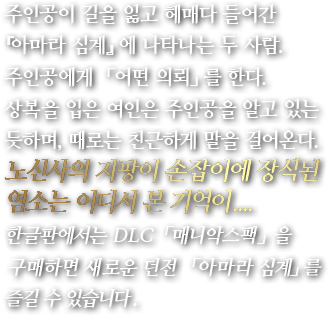 주인공이 길을 잃고 헤매다 들어간 『아마라 심계』에 나타나는 두 사람. 주인공에게 「어떤 의뢰」를 한다. 상복을 입은 여인은 주인공을 알고 있는 듯하며, 때로는 친근하게 말을 걸어온다. 노신사의 지팡이 손잡이에 장식된 염소는 어디서 본 기억이....한글판에서는 DLC「매니악스팩」을 구매하면 새로운 던전 「아마라 심계」를 즐길 수 있습니다.