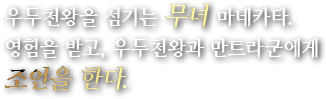 우두천왕을 섬기는 무녀 마네카타.영험을 받고, 우두천왕과 만트라군에게 조언을 한다.