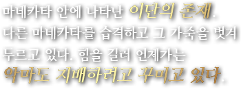 마네카타 안에 나타난 이단의 존재.다른 마네카타를 습격하고 그 가죽을 벗겨 두르고 있다. 힘을 길러 언제가는 악마도 지배하려고 꾸미고 있다.