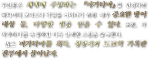 주인공은 체내에 주입하는 『마가타마』를 변경하면 파라미터 보너스나 약점을 커버하기 위해  매우 중요한 방어 내성 등, 다양한 힘을 얻을 수 있다. 또한, 각 마가타마를 육성하면 더욱 강력한 스킬을 습득한다. 많은 마가타마를 획득, 성장시켜 도쿄의 가혹한 전투에서 살아남자.