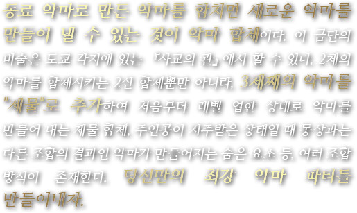동료 악마로 만든 악마를 합치면 새로운 악마를 만들어 낼 수 있는 것이 악마 합체이다. 이 금단의 비술은 도쿄 각지에 있는 『사교의 관』에서 할 수 있다. 2체의 악마를 합체시키는 2신 합체뿐만 아니라, 3체째의 악마를 『제물』로 추가하여 처음부터 레벨 업한 상태로 악마를 만들어 내는 제물 합체, 주인공이 저주받은 상태일 때 통상과는 다른 조합의 결과인 악마가 만들어지는 숨은 요소 등, 여러 조합 방식이 존재한다. 당신만의 최강 악마 파티를 만들어내자.