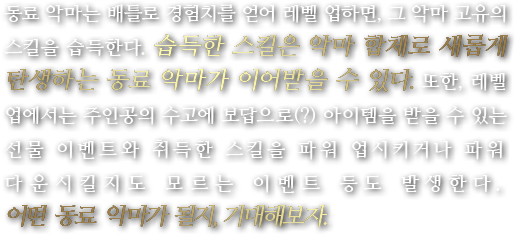 동료 악마는 배틀로 경험치를 얻어 레벨 업하면, 그 악마 고유의 스킬을 습득한다. 습득한 스킬은 악마 합체로 새롭게 탄생하는 동료 악마가 이어받을 수 있다. 또한, 레벨 업에서는 주인공의 수고에 보답으로(?) 아이템을 받을 수 있는 선물 이벤트와 취득한 스킬을 파워 업시키거나 파워 다운시킬지도 모르는 이벤트 등도 발생한다. 어떤 동료 악마가 될지, 기대해보자.