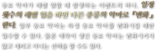 동료 악마가 레벨 업할 때 발생하는 이벤트의 하나. 일정 횟수의 레벨 업을 하면 다른 종류의 악마로 『변화』한다. 일부 동료 악마는 특정 동료 악마를 변화시킬 때만 입수할 수 있다. 물론 애착이 생긴 동료 악마는 변화시키지 않고 데리고 다니는 선택을 할 수도 있다.