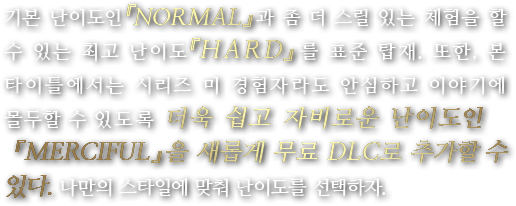 기본 난이도인 『NORMAL』과 좀 더 스릴 있는 체험을 할 수 있는 최고 난이도 『HARD』를 표준 탑재. 또한, 본 타이틀에서는 시리즈 미 경험자라도 안심하고 이야기에 몰두할 수 있도록 더욱 쉽고 자비로운 난이도인 『MERCIFUL』을 새롭게 무료 DLC로 추가할 수 있다. 나만의 스타일에 맞춰 난이도를 선택하자.
