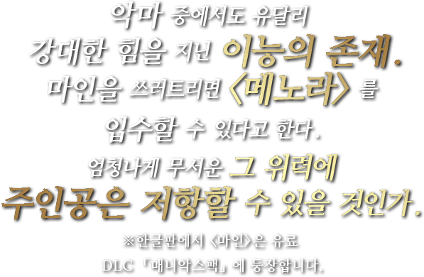 악마 중에서도 유달리 강대한 힘을 지닌 이능의 존재.마인을 쓰러트리면<메노라>를 입수할 수 있다고 한다.엄청나게 무서운 그 위력에 주인공은 저항할 수 있을 것인가.※한글판에서 <마인>은 유료 DLC 「매니악스팩」에 등장합니다.
