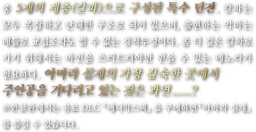 총 5개의 계층(칼파)으로 구성된 특수 던전. 칼파는 모두 복잡하고 난해한 구조로 되어 있으며, 출현하는 악마는 배틀로 교섭조차도 할 수 없는 강적투성이다. 좀 더 깊은 칼파로 가기 위해서는 마인을 쓰러트려야만 얻을 수 있는 메노라가 필요하다. 아마라 심계의 가장 깊숙한 곳에서 주인공을 기다리고 있는 것은 과연......?※한글판에서는 유료 DLC 「매니악스팩」을 구매하면「아마라 심계」를 즐길 수 있습니다.