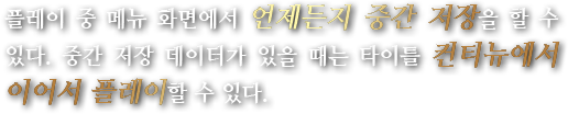 플레이 중 메뉴 화면에서 언제든지 중간 저장을 할 수 있다. 중간 저장 데이터가 있을 때는 타이틀 컨티뉴에서 이어서 플레이할 수 있다.