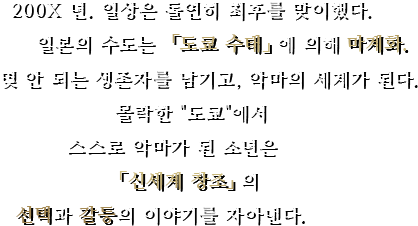 200X 년. 일상은 돌연히 최후를 맞이했다. 일본의 수도는 「도쿄 수태」에 의해 마계화. 몇 안 되는 생존자를 남기고, 악마의 세계가 된다. 몰락한 『도쿄』에서 스스로 악마가 된 소년은 「신세계 창조」의 선택과 갈등의 이야기를 자아낸다.