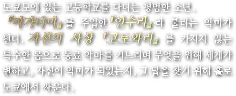 도쿄도에 있는 고등학교를 다니는 평범한 소년. 『마가타마』를 주입한『인수라』라 불리는 악마가 된다.자신의 사상 『코토와리』를 가지지 않는 특수한 몸으로 동료 악마를 거느리며 무엇을 위해 세계가 변하고, 자신이 악마가 되었는지, 그 답을 찾기 위해 홀로 도쿄에서 싸운다.