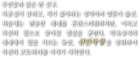 주인공과 같은 반 친구. 자존심이 강하고, 지기 싫어하는 성격이며 명문가 출신. 처음에는 변용한 세계를 혼란스러워하지만, 이윽고 자신의 힘으로 살아갈 결심을 굳힌다. 약육강식의 세계에서 힘을 기르는 동안, 선민사상을 강화하여 자신의 코토와리를 가지기 시작한다.