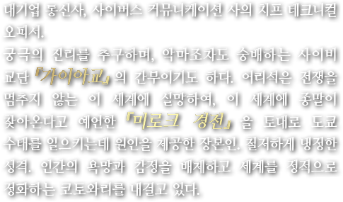 대기업 통신사, 사이버스 커뮤니케이션 사의 치프 테크니컬 오피서.궁극의 진리를 추구하며, 악마조차도 숭배하는 사이비 교단『가이아교』의 간부이기도 하다. 어리석은 전쟁을 멈추지 않는 이 세계에 실망하여, 이 세계에 종말이 찾아온다고 예언한『미로크 경전』을 토대로 도쿄 수태를 일으키는데 원인을 제공한 장본인. 철저하게 냉정한 성격. 인간의 욕망과 감정을 배제하고 세계를 정적으로 정화하는 코토와리를 내걸고 있다.