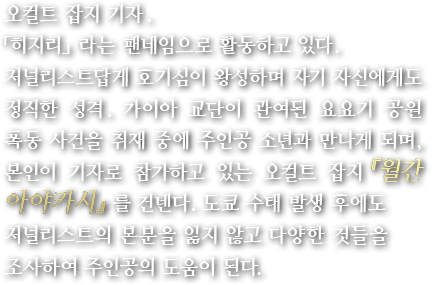 오컬트 잡지 기자. 「히지리」라는 팬네임으로 활동하고 있다. 저널리스트답게 호기심이 왕성하며 자기 자신에게도 정직한 성격. 가이아 교단이 관여된 요요기 공원 폭동 사건을 취재 중에 주인공 소년과 만나게 되며, 본인이 기자로 참가하고 있는 오컬트 잡지 『월간 아야카시』를 건넨다. 도쿄 수태 발생 후에도 저널리스트의 본분을 잃지 않고 다양한 것들을 조사하여 주인공의 도움이 된다.
