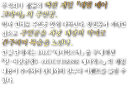 주식회사 캡콤의액션 게임 『데빌 메이 크라이』의 주인공.악마 헌터로 주인공 앞에 나타난다. 쌍권총과 거대한 검으로 주인공을 사냥 대상의 악마로 간주하며 목숨을 노린다.한글판에서는 DLC「매니악스팩」을 구매하면 『진·여신전생3 -NOCTURNE 매니악스』의 게임 내용이 추가되어 단테와의 전투나 이벤트를 즐길 수 있다.